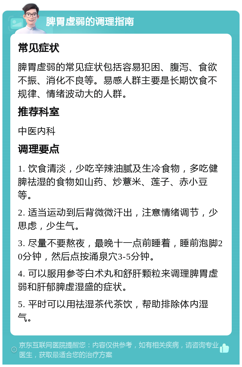 脾胃虚弱的调理指南 常见症状 脾胃虚弱的常见症状包括容易犯困、腹泻、食欲不振、消化不良等。易感人群主要是长期饮食不规律、情绪波动大的人群。 推荐科室 中医内科 调理要点 1. 饮食清淡，少吃辛辣油腻及生冷食物，多吃健脾祛湿的食物如山药、炒薏米、莲子、赤小豆等。 2. 适当运动到后背微微汗出，注意情绪调节，少思虑，少生气。 3. 尽量不要熬夜，最晚十一点前睡着，睡前泡脚20分钟，然后点按涌泉穴3-5分钟。 4. 可以服用参苓白术丸和舒肝颗粒来调理脾胃虚弱和肝郁脾虚湿盛的症状。 5. 平时可以用祛湿茶代茶饮，帮助排除体内湿气。