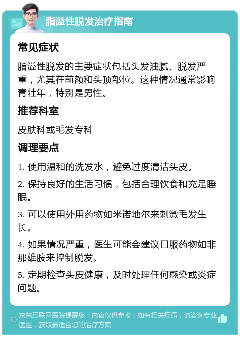 脂溢性脱发治疗指南 常见症状 脂溢性脱发的主要症状包括头发油腻、脱发严重，尤其在前额和头顶部位。这种情况通常影响青壮年，特别是男性。 推荐科室 皮肤科或毛发专科 调理要点 1. 使用温和的洗发水，避免过度清洁头皮。 2. 保持良好的生活习惯，包括合理饮食和充足睡眠。 3. 可以使用外用药物如米诺地尔来刺激毛发生长。 4. 如果情况严重，医生可能会建议口服药物如非那雄胺来控制脱发。 5. 定期检查头皮健康，及时处理任何感染或炎症问题。