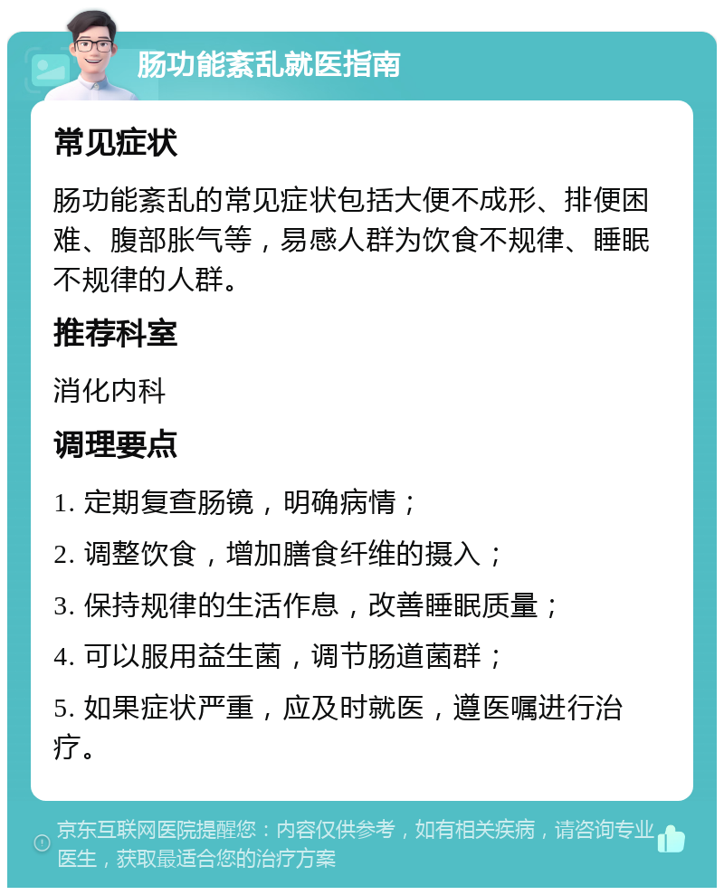 肠功能紊乱就医指南 常见症状 肠功能紊乱的常见症状包括大便不成形、排便困难、腹部胀气等，易感人群为饮食不规律、睡眠不规律的人群。 推荐科室 消化内科 调理要点 1. 定期复查肠镜，明确病情； 2. 调整饮食，增加膳食纤维的摄入； 3. 保持规律的生活作息，改善睡眠质量； 4. 可以服用益生菌，调节肠道菌群； 5. 如果症状严重，应及时就医，遵医嘱进行治疗。