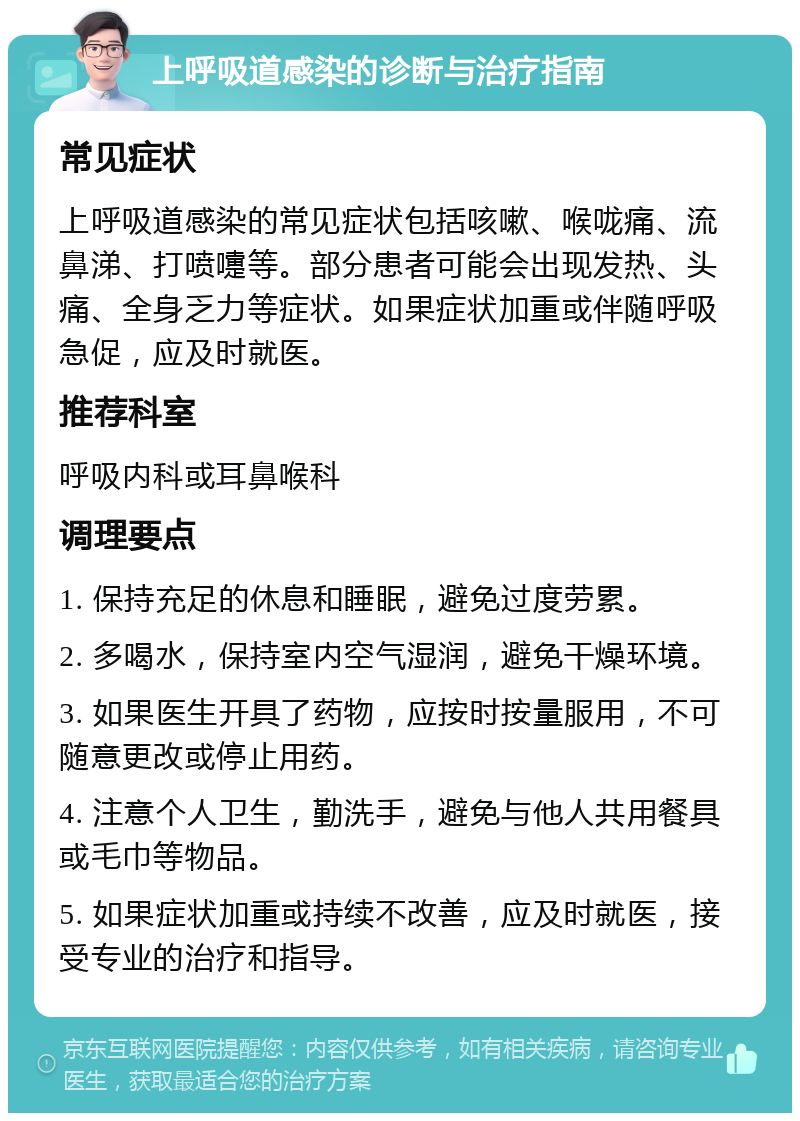 上呼吸道感染的诊断与治疗指南 常见症状 上呼吸道感染的常见症状包括咳嗽、喉咙痛、流鼻涕、打喷嚏等。部分患者可能会出现发热、头痛、全身乏力等症状。如果症状加重或伴随呼吸急促，应及时就医。 推荐科室 呼吸内科或耳鼻喉科 调理要点 1. 保持充足的休息和睡眠，避免过度劳累。 2. 多喝水，保持室内空气湿润，避免干燥环境。 3. 如果医生开具了药物，应按时按量服用，不可随意更改或停止用药。 4. 注意个人卫生，勤洗手，避免与他人共用餐具或毛巾等物品。 5. 如果症状加重或持续不改善，应及时就医，接受专业的治疗和指导。