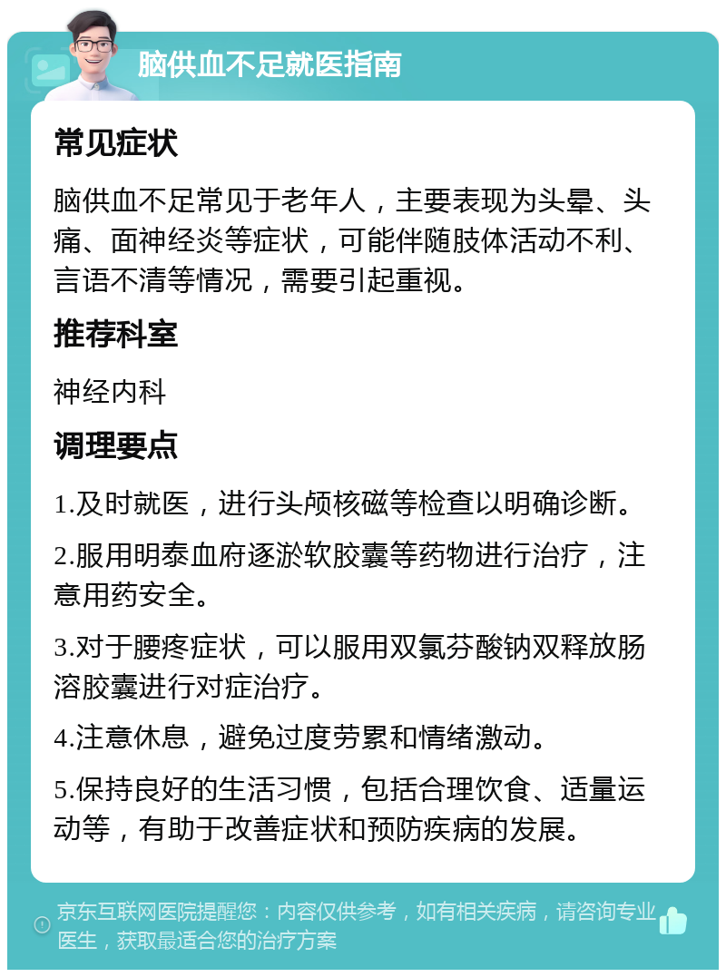 脑供血不足就医指南 常见症状 脑供血不足常见于老年人，主要表现为头晕、头痛、面神经炎等症状，可能伴随肢体活动不利、言语不清等情况，需要引起重视。 推荐科室 神经内科 调理要点 1.及时就医，进行头颅核磁等检查以明确诊断。 2.服用明泰血府逐淤软胶囊等药物进行治疗，注意用药安全。 3.对于腰疼症状，可以服用双氯芬酸钠双释放肠溶胶囊进行对症治疗。 4.注意休息，避免过度劳累和情绪激动。 5.保持良好的生活习惯，包括合理饮食、适量运动等，有助于改善症状和预防疾病的发展。