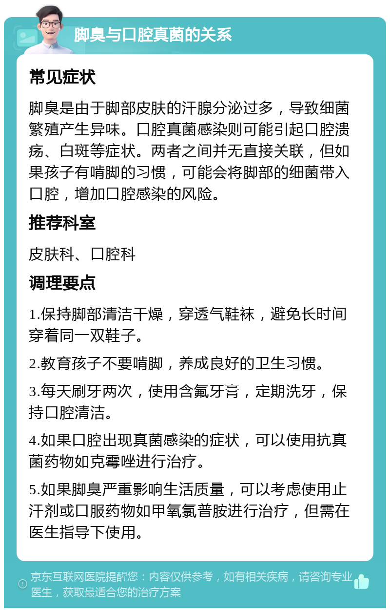 脚臭与口腔真菌的关系 常见症状 脚臭是由于脚部皮肤的汗腺分泌过多，导致细菌繁殖产生异味。口腔真菌感染则可能引起口腔溃疡、白斑等症状。两者之间并无直接关联，但如果孩子有啃脚的习惯，可能会将脚部的细菌带入口腔，增加口腔感染的风险。 推荐科室 皮肤科、口腔科 调理要点 1.保持脚部清洁干燥，穿透气鞋袜，避免长时间穿着同一双鞋子。 2.教育孩子不要啃脚，养成良好的卫生习惯。 3.每天刷牙两次，使用含氟牙膏，定期洗牙，保持口腔清洁。 4.如果口腔出现真菌感染的症状，可以使用抗真菌药物如克霉唑进行治疗。 5.如果脚臭严重影响生活质量，可以考虑使用止汗剂或口服药物如甲氧氯普胺进行治疗，但需在医生指导下使用。