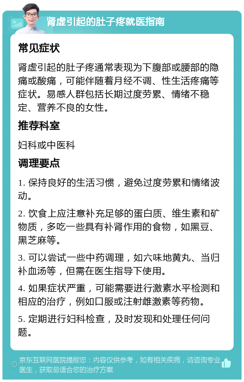 肾虚引起的肚子疼就医指南 常见症状 肾虚引起的肚子疼通常表现为下腹部或腰部的隐痛或酸痛，可能伴随着月经不调、性生活疼痛等症状。易感人群包括长期过度劳累、情绪不稳定、营养不良的女性。 推荐科室 妇科或中医科 调理要点 1. 保持良好的生活习惯，避免过度劳累和情绪波动。 2. 饮食上应注意补充足够的蛋白质、维生素和矿物质，多吃一些具有补肾作用的食物，如黑豆、黑芝麻等。 3. 可以尝试一些中药调理，如六味地黄丸、当归补血汤等，但需在医生指导下使用。 4. 如果症状严重，可能需要进行激素水平检测和相应的治疗，例如口服或注射雌激素等药物。 5. 定期进行妇科检查，及时发现和处理任何问题。