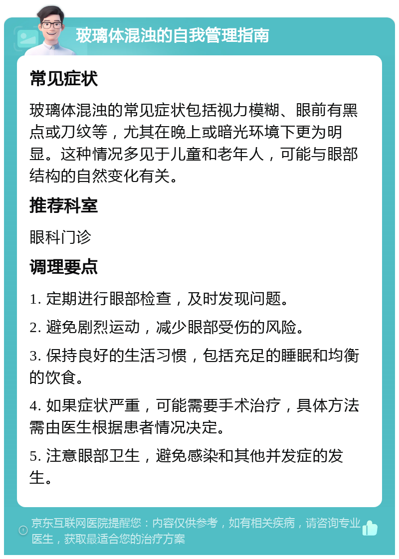 玻璃体混浊的自我管理指南 常见症状 玻璃体混浊的常见症状包括视力模糊、眼前有黑点或刀纹等，尤其在晚上或暗光环境下更为明显。这种情况多见于儿童和老年人，可能与眼部结构的自然变化有关。 推荐科室 眼科门诊 调理要点 1. 定期进行眼部检查，及时发现问题。 2. 避免剧烈运动，减少眼部受伤的风险。 3. 保持良好的生活习惯，包括充足的睡眠和均衡的饮食。 4. 如果症状严重，可能需要手术治疗，具体方法需由医生根据患者情况决定。 5. 注意眼部卫生，避免感染和其他并发症的发生。