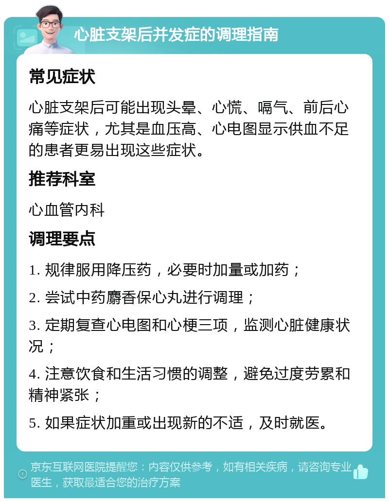 心脏支架后并发症的调理指南 常见症状 心脏支架后可能出现头晕、心慌、嗝气、前后心痛等症状，尤其是血压高、心电图显示供血不足的患者更易出现这些症状。 推荐科室 心血管内科 调理要点 1. 规律服用降压药，必要时加量或加药； 2. 尝试中药麝香保心丸进行调理； 3. 定期复查心电图和心梗三项，监测心脏健康状况； 4. 注意饮食和生活习惯的调整，避免过度劳累和精神紧张； 5. 如果症状加重或出现新的不适，及时就医。