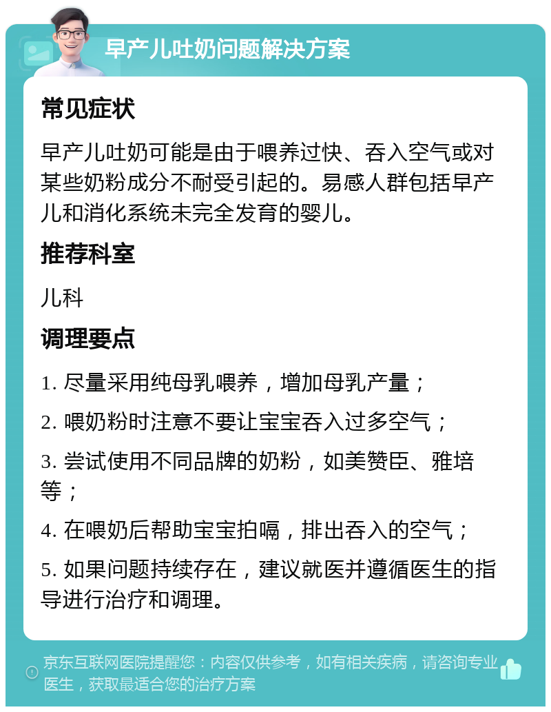 早产儿吐奶问题解决方案 常见症状 早产儿吐奶可能是由于喂养过快、吞入空气或对某些奶粉成分不耐受引起的。易感人群包括早产儿和消化系统未完全发育的婴儿。 推荐科室 儿科 调理要点 1. 尽量采用纯母乳喂养，增加母乳产量； 2. 喂奶粉时注意不要让宝宝吞入过多空气； 3. 尝试使用不同品牌的奶粉，如美赞臣、雅培等； 4. 在喂奶后帮助宝宝拍嗝，排出吞入的空气； 5. 如果问题持续存在，建议就医并遵循医生的指导进行治疗和调理。