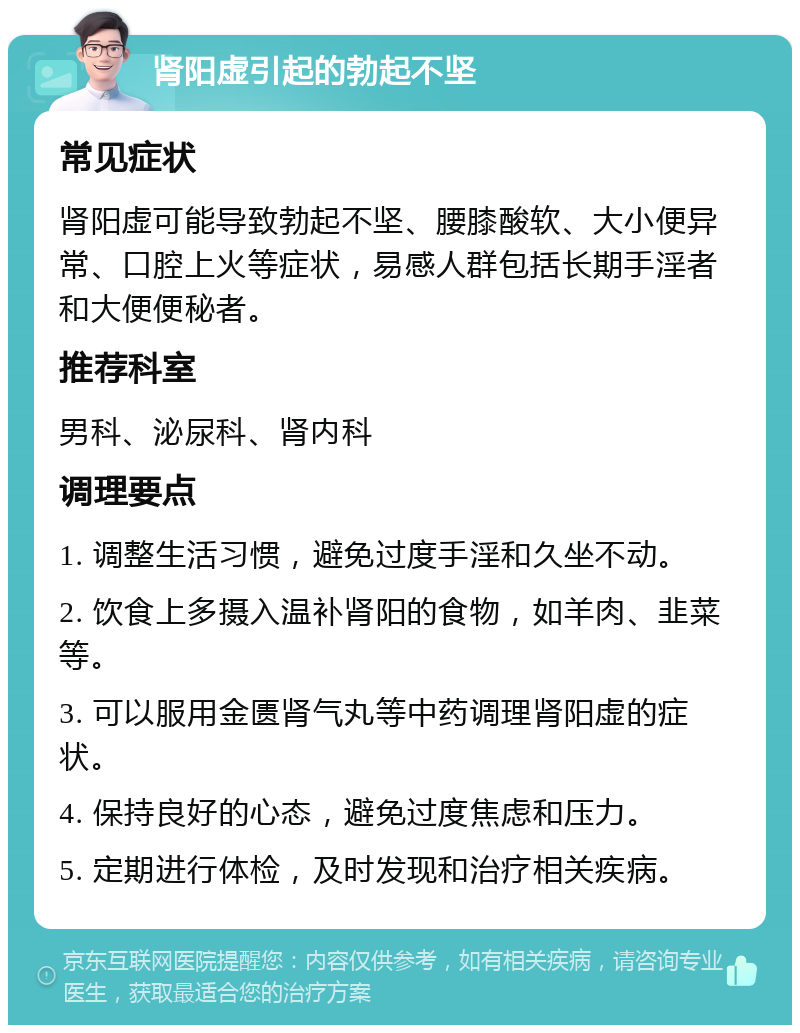 肾阳虚引起的勃起不坚 常见症状 肾阳虚可能导致勃起不坚、腰膝酸软、大小便异常、口腔上火等症状，易感人群包括长期手淫者和大便便秘者。 推荐科室 男科、泌尿科、肾内科 调理要点 1. 调整生活习惯，避免过度手淫和久坐不动。 2. 饮食上多摄入温补肾阳的食物，如羊肉、韭菜等。 3. 可以服用金匮肾气丸等中药调理肾阳虚的症状。 4. 保持良好的心态，避免过度焦虑和压力。 5. 定期进行体检，及时发现和治疗相关疾病。