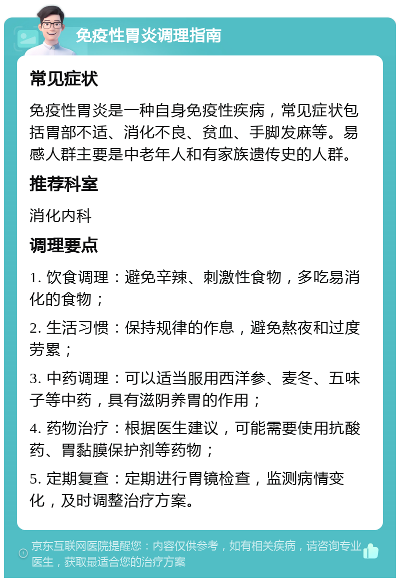 免疫性胃炎调理指南 常见症状 免疫性胃炎是一种自身免疫性疾病，常见症状包括胃部不适、消化不良、贫血、手脚发麻等。易感人群主要是中老年人和有家族遗传史的人群。 推荐科室 消化内科 调理要点 1. 饮食调理：避免辛辣、刺激性食物，多吃易消化的食物； 2. 生活习惯：保持规律的作息，避免熬夜和过度劳累； 3. 中药调理：可以适当服用西洋参、麦冬、五味子等中药，具有滋阴养胃的作用； 4. 药物治疗：根据医生建议，可能需要使用抗酸药、胃黏膜保护剂等药物； 5. 定期复查：定期进行胃镜检查，监测病情变化，及时调整治疗方案。