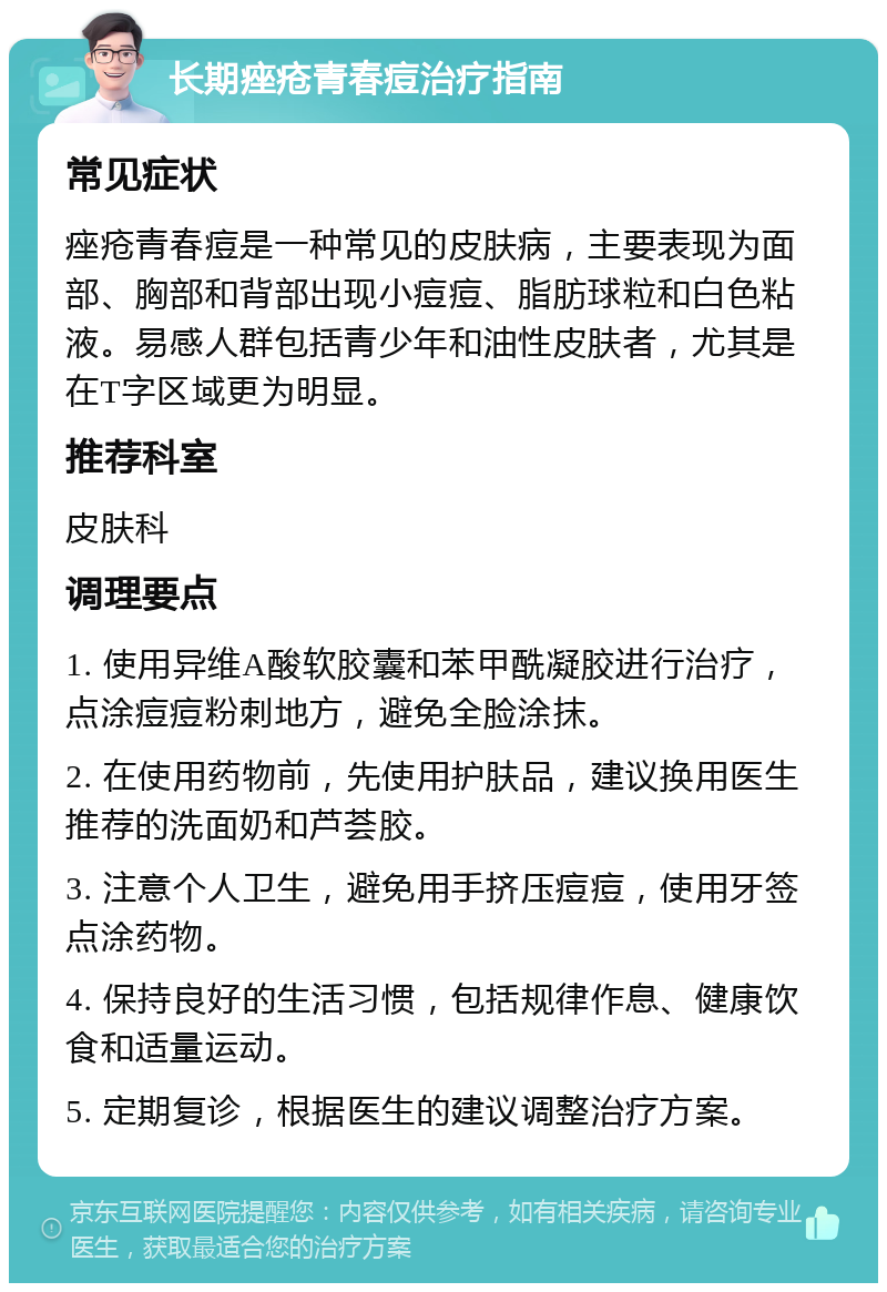 长期痤疮青春痘治疗指南 常见症状 痤疮青春痘是一种常见的皮肤病，主要表现为面部、胸部和背部出现小痘痘、脂肪球粒和白色粘液。易感人群包括青少年和油性皮肤者，尤其是在T字区域更为明显。 推荐科室 皮肤科 调理要点 1. 使用异维A酸软胶囊和苯甲酰凝胶进行治疗，点涂痘痘粉刺地方，避免全脸涂抹。 2. 在使用药物前，先使用护肤品，建议换用医生推荐的洗面奶和芦荟胶。 3. 注意个人卫生，避免用手挤压痘痘，使用牙签点涂药物。 4. 保持良好的生活习惯，包括规律作息、健康饮食和适量运动。 5. 定期复诊，根据医生的建议调整治疗方案。