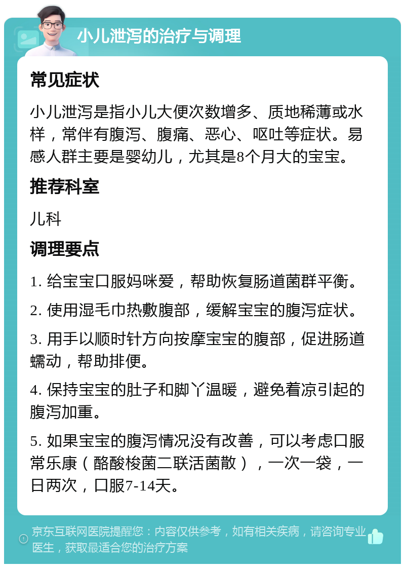 小儿泄泻的治疗与调理 常见症状 小儿泄泻是指小儿大便次数增多、质地稀薄或水样，常伴有腹泻、腹痛、恶心、呕吐等症状。易感人群主要是婴幼儿，尤其是8个月大的宝宝。 推荐科室 儿科 调理要点 1. 给宝宝口服妈咪爱，帮助恢复肠道菌群平衡。 2. 使用湿毛巾热敷腹部，缓解宝宝的腹泻症状。 3. 用手以顺时针方向按摩宝宝的腹部，促进肠道蠕动，帮助排便。 4. 保持宝宝的肚子和脚丫温暖，避免着凉引起的腹泻加重。 5. 如果宝宝的腹泻情况没有改善，可以考虑口服常乐康（酪酸梭菌二联活菌散），一次一袋，一日两次，口服7-14天。