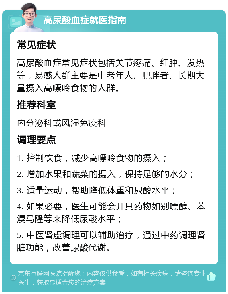 高尿酸血症就医指南 常见症状 高尿酸血症常见症状包括关节疼痛、红肿、发热等，易感人群主要是中老年人、肥胖者、长期大量摄入高嘌呤食物的人群。 推荐科室 内分泌科或风湿免疫科 调理要点 1. 控制饮食，减少高嘌呤食物的摄入； 2. 增加水果和蔬菜的摄入，保持足够的水分； 3. 适量运动，帮助降低体重和尿酸水平； 4. 如果必要，医生可能会开具药物如别嘌醇、苯溴马隆等来降低尿酸水平； 5. 中医肾虚调理可以辅助治疗，通过中药调理肾脏功能，改善尿酸代谢。