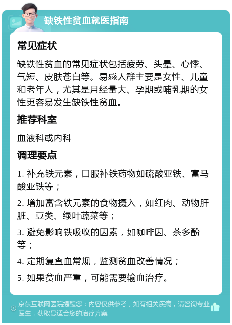 缺铁性贫血就医指南 常见症状 缺铁性贫血的常见症状包括疲劳、头晕、心悸、气短、皮肤苍白等。易感人群主要是女性、儿童和老年人，尤其是月经量大、孕期或哺乳期的女性更容易发生缺铁性贫血。 推荐科室 血液科或内科 调理要点 1. 补充铁元素，口服补铁药物如硫酸亚铁、富马酸亚铁等； 2. 增加富含铁元素的食物摄入，如红肉、动物肝脏、豆类、绿叶蔬菜等； 3. 避免影响铁吸收的因素，如咖啡因、茶多酚等； 4. 定期复查血常规，监测贫血改善情况； 5. 如果贫血严重，可能需要输血治疗。