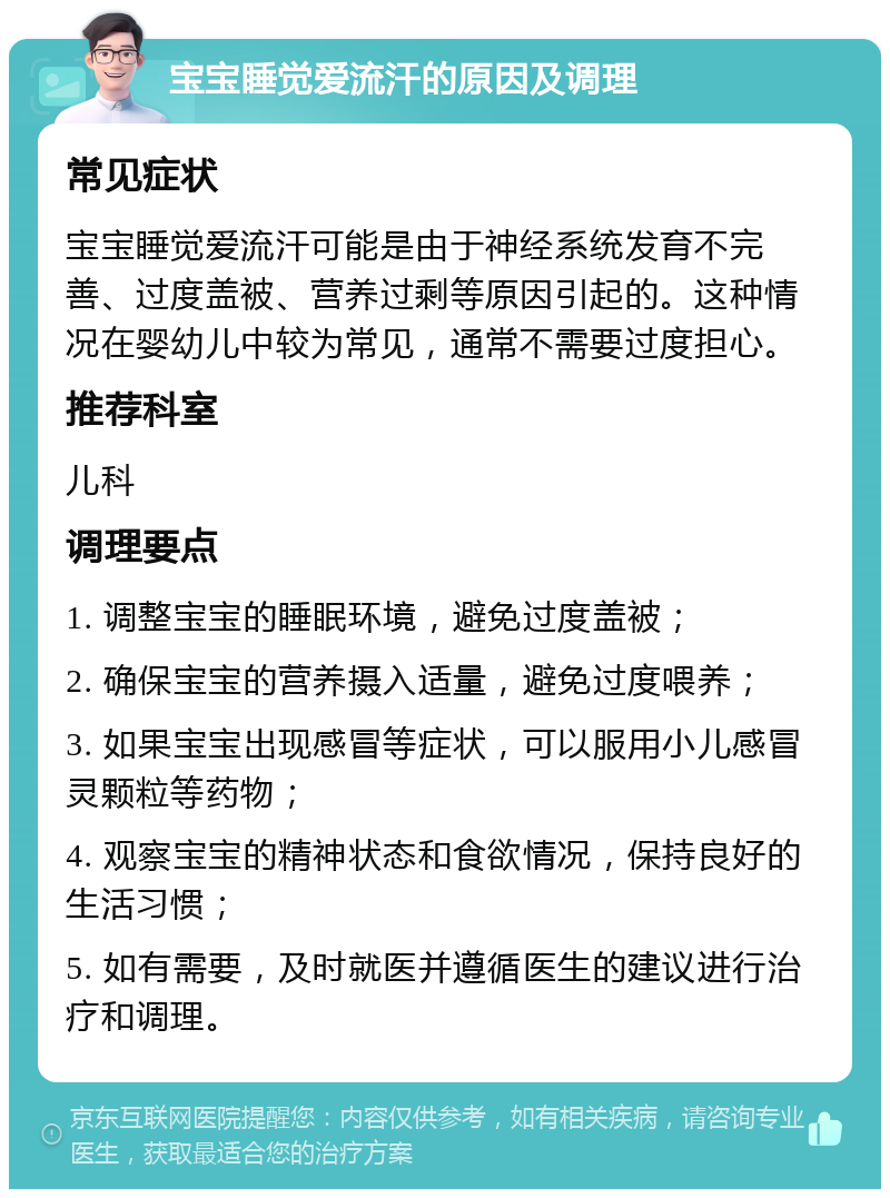 宝宝睡觉爱流汗的原因及调理 常见症状 宝宝睡觉爱流汗可能是由于神经系统发育不完善、过度盖被、营养过剩等原因引起的。这种情况在婴幼儿中较为常见，通常不需要过度担心。 推荐科室 儿科 调理要点 1. 调整宝宝的睡眠环境，避免过度盖被； 2. 确保宝宝的营养摄入适量，避免过度喂养； 3. 如果宝宝出现感冒等症状，可以服用小儿感冒灵颗粒等药物； 4. 观察宝宝的精神状态和食欲情况，保持良好的生活习惯； 5. 如有需要，及时就医并遵循医生的建议进行治疗和调理。