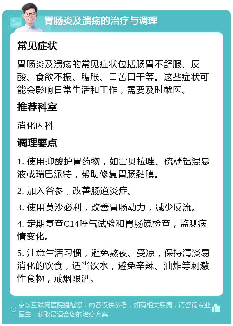 胃肠炎及溃疡的治疗与调理 常见症状 胃肠炎及溃疡的常见症状包括肠胃不舒服、反酸、食欲不振、腹胀、口苦口干等。这些症状可能会影响日常生活和工作，需要及时就医。 推荐科室 消化内科 调理要点 1. 使用抑酸护胃药物，如雷贝拉唑、硫糖铝混悬液或瑞巴派特，帮助修复胃肠黏膜。 2. 加入谷参，改善肠道炎症。 3. 使用莫沙必利，改善胃肠动力，减少反流。 4. 定期复查C14呼气试验和胃肠镜检查，监测病情变化。 5. 注意生活习惯，避免熬夜、受凉，保持清淡易消化的饮食，适当饮水，避免辛辣、油炸等刺激性食物，戒烟限酒。