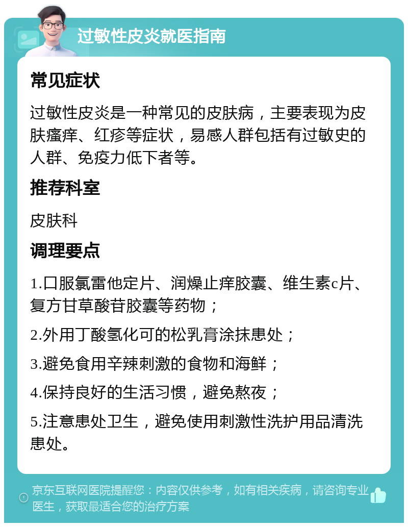 过敏性皮炎就医指南 常见症状 过敏性皮炎是一种常见的皮肤病，主要表现为皮肤瘙痒、红疹等症状，易感人群包括有过敏史的人群、免疫力低下者等。 推荐科室 皮肤科 调理要点 1.口服氯雷他定片、润燥止痒胶囊、维生素c片、复方甘草酸苷胶囊等药物； 2.外用丁酸氢化可的松乳膏涂抹患处； 3.避免食用辛辣刺激的食物和海鲜； 4.保持良好的生活习惯，避免熬夜； 5.注意患处卫生，避免使用刺激性洗护用品清洗患处。