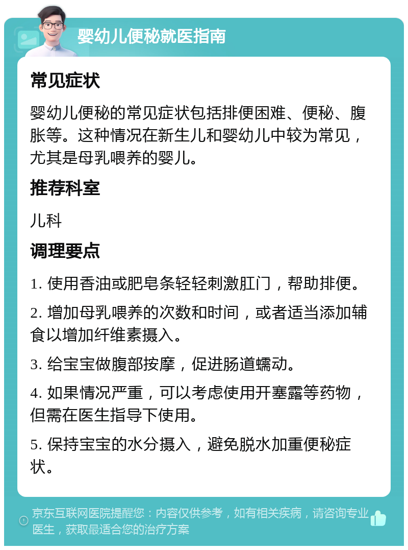 婴幼儿便秘就医指南 常见症状 婴幼儿便秘的常见症状包括排便困难、便秘、腹胀等。这种情况在新生儿和婴幼儿中较为常见，尤其是母乳喂养的婴儿。 推荐科室 儿科 调理要点 1. 使用香油或肥皂条轻轻刺激肛门，帮助排便。 2. 增加母乳喂养的次数和时间，或者适当添加辅食以增加纤维素摄入。 3. 给宝宝做腹部按摩，促进肠道蠕动。 4. 如果情况严重，可以考虑使用开塞露等药物，但需在医生指导下使用。 5. 保持宝宝的水分摄入，避免脱水加重便秘症状。