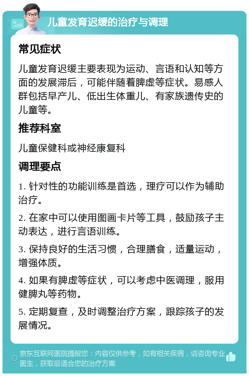 儿童发育迟缓的治疗与调理 常见症状 儿童发育迟缓主要表现为运动、言语和认知等方面的发展滞后，可能伴随着脾虚等症状。易感人群包括早产儿、低出生体重儿、有家族遗传史的儿童等。 推荐科室 儿童保健科或神经康复科 调理要点 1. 针对性的功能训练是首选，理疗可以作为辅助治疗。 2. 在家中可以使用图画卡片等工具，鼓励孩子主动表达，进行言语训练。 3. 保持良好的生活习惯，合理膳食，适量运动，增强体质。 4. 如果有脾虚等症状，可以考虑中医调理，服用健脾丸等药物。 5. 定期复查，及时调整治疗方案，跟踪孩子的发展情况。