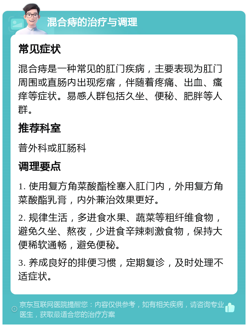 混合痔的治疗与调理 常见症状 混合痔是一种常见的肛门疾病，主要表现为肛门周围或直肠内出现疙瘩，伴随着疼痛、出血、瘙痒等症状。易感人群包括久坐、便秘、肥胖等人群。 推荐科室 普外科或肛肠科 调理要点 1. 使用复方角菜酸酯栓塞入肛门内，外用复方角菜酸酯乳膏，内外兼治效果更好。 2. 规律生活，多进食水果、蔬菜等粗纤维食物，避免久坐、熬夜，少进食辛辣刺激食物，保持大便稀软通畅，避免便秘。 3. 养成良好的排便习惯，定期复诊，及时处理不适症状。