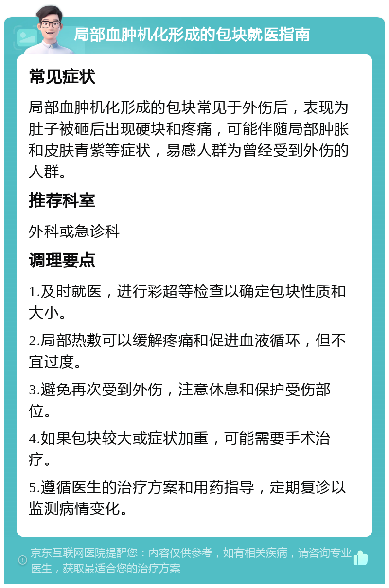 局部血肿机化形成的包块就医指南 常见症状 局部血肿机化形成的包块常见于外伤后，表现为肚子被砸后出现硬块和疼痛，可能伴随局部肿胀和皮肤青紫等症状，易感人群为曾经受到外伤的人群。 推荐科室 外科或急诊科 调理要点 1.及时就医，进行彩超等检查以确定包块性质和大小。 2.局部热敷可以缓解疼痛和促进血液循环，但不宜过度。 3.避免再次受到外伤，注意休息和保护受伤部位。 4.如果包块较大或症状加重，可能需要手术治疗。 5.遵循医生的治疗方案和用药指导，定期复诊以监测病情变化。