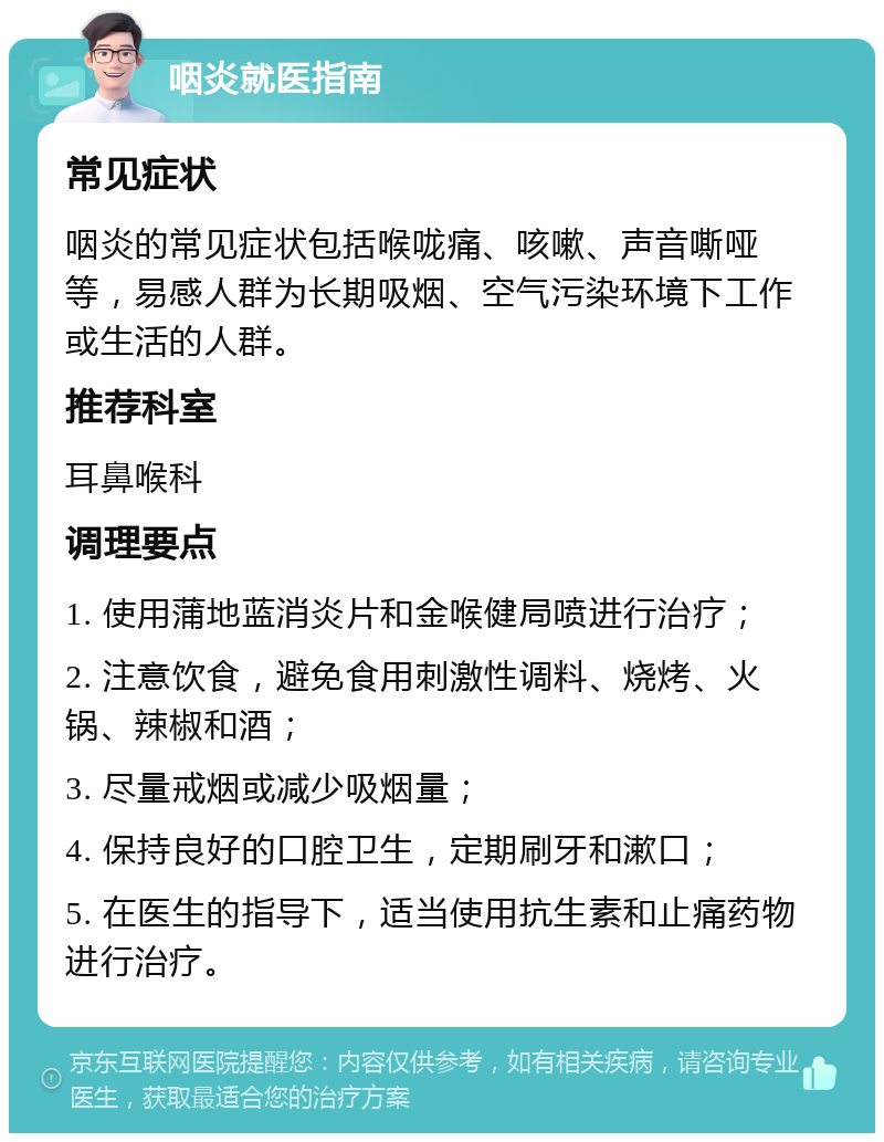 咽炎就医指南 常见症状 咽炎的常见症状包括喉咙痛、咳嗽、声音嘶哑等，易感人群为长期吸烟、空气污染环境下工作或生活的人群。 推荐科室 耳鼻喉科 调理要点 1. 使用蒲地蓝消炎片和金喉健局喷进行治疗； 2. 注意饮食，避免食用刺激性调料、烧烤、火锅、辣椒和酒； 3. 尽量戒烟或减少吸烟量； 4. 保持良好的口腔卫生，定期刷牙和漱口； 5. 在医生的指导下，适当使用抗生素和止痛药物进行治疗。