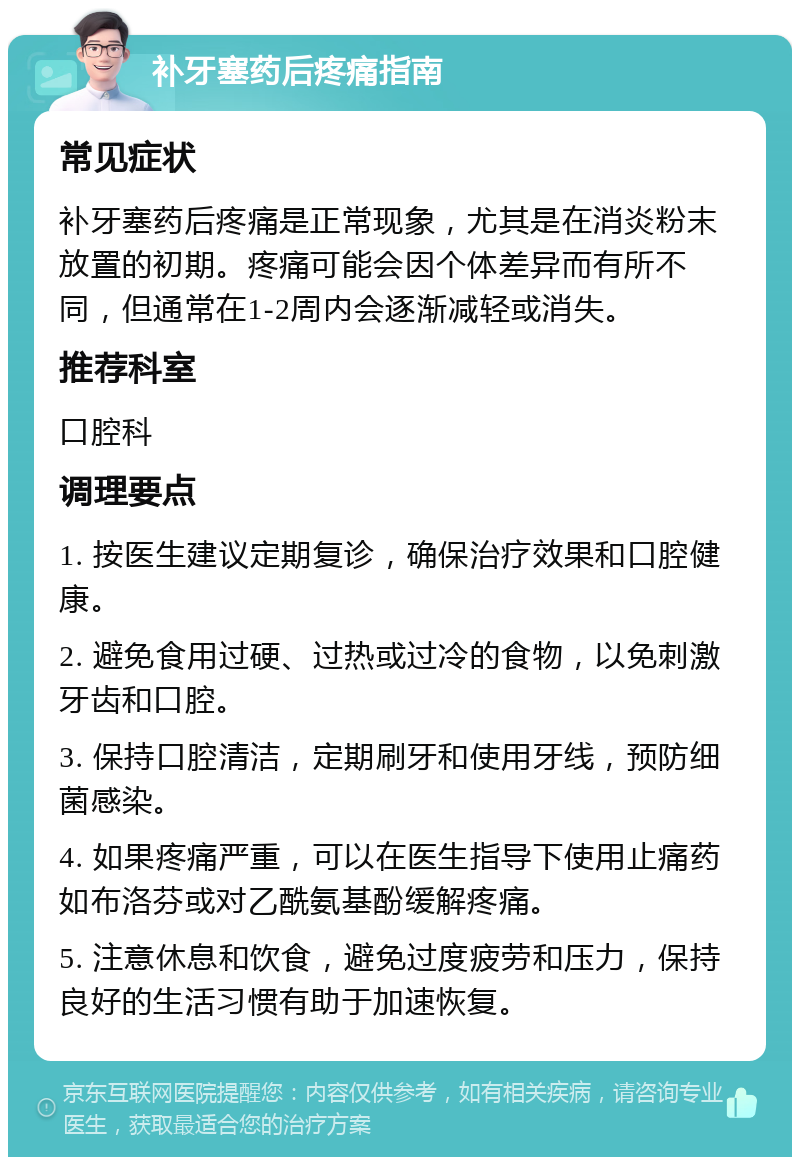 补牙塞药后疼痛指南 常见症状 补牙塞药后疼痛是正常现象，尤其是在消炎粉末放置的初期。疼痛可能会因个体差异而有所不同，但通常在1-2周内会逐渐减轻或消失。 推荐科室 口腔科 调理要点 1. 按医生建议定期复诊，确保治疗效果和口腔健康。 2. 避免食用过硬、过热或过冷的食物，以免刺激牙齿和口腔。 3. 保持口腔清洁，定期刷牙和使用牙线，预防细菌感染。 4. 如果疼痛严重，可以在医生指导下使用止痛药如布洛芬或对乙酰氨基酚缓解疼痛。 5. 注意休息和饮食，避免过度疲劳和压力，保持良好的生活习惯有助于加速恢复。