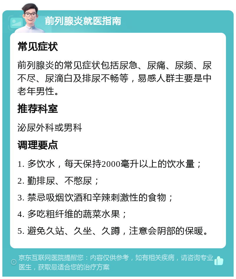 前列腺炎就医指南 常见症状 前列腺炎的常见症状包括尿急、尿痛、尿频、尿不尽、尿滴白及排尿不畅等，易感人群主要是中老年男性。 推荐科室 泌尿外科或男科 调理要点 1. 多饮水，每天保持2000毫升以上的饮水量； 2. 勤排尿、不憋尿； 3. 禁忌吸烟饮酒和辛辣刺激性的食物； 4. 多吃粗纤维的蔬菜水果； 5. 避免久站、久坐、久蹲，注意会阴部的保暖。