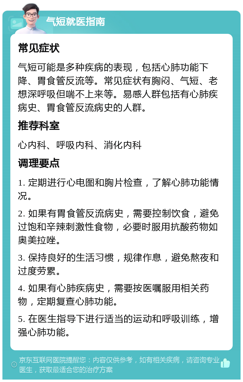 气短就医指南 常见症状 气短可能是多种疾病的表现，包括心肺功能下降、胃食管反流等。常见症状有胸闷、气短、老想深呼吸但喘不上来等。易感人群包括有心肺疾病史、胃食管反流病史的人群。 推荐科室 心内科、呼吸内科、消化内科 调理要点 1. 定期进行心电图和胸片检查，了解心肺功能情况。 2. 如果有胃食管反流病史，需要控制饮食，避免过饱和辛辣刺激性食物，必要时服用抗酸药物如奥美拉唑。 3. 保持良好的生活习惯，规律作息，避免熬夜和过度劳累。 4. 如果有心肺疾病史，需要按医嘱服用相关药物，定期复查心肺功能。 5. 在医生指导下进行适当的运动和呼吸训练，增强心肺功能。