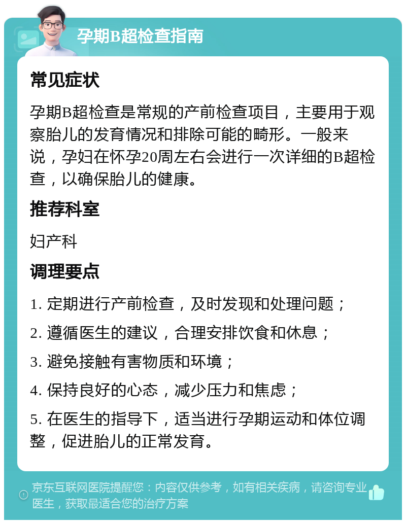 孕期B超检查指南 常见症状 孕期B超检查是常规的产前检查项目，主要用于观察胎儿的发育情况和排除可能的畸形。一般来说，孕妇在怀孕20周左右会进行一次详细的B超检查，以确保胎儿的健康。 推荐科室 妇产科 调理要点 1. 定期进行产前检查，及时发现和处理问题； 2. 遵循医生的建议，合理安排饮食和休息； 3. 避免接触有害物质和环境； 4. 保持良好的心态，减少压力和焦虑； 5. 在医生的指导下，适当进行孕期运动和体位调整，促进胎儿的正常发育。