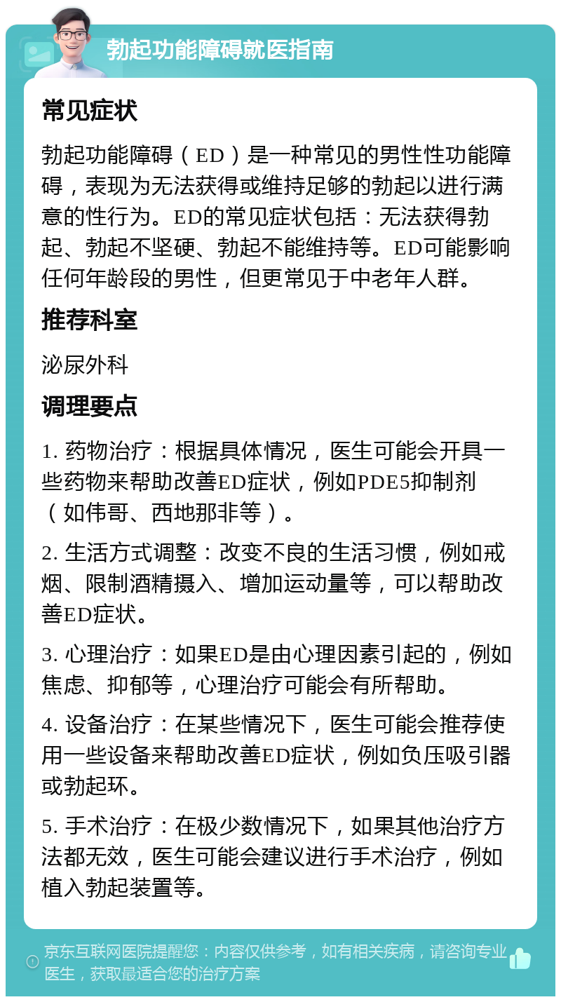 勃起功能障碍就医指南 常见症状 勃起功能障碍（ED）是一种常见的男性性功能障碍，表现为无法获得或维持足够的勃起以进行满意的性行为。ED的常见症状包括：无法获得勃起、勃起不坚硬、勃起不能维持等。ED可能影响任何年龄段的男性，但更常见于中老年人群。 推荐科室 泌尿外科 调理要点 1. 药物治疗：根据具体情况，医生可能会开具一些药物来帮助改善ED症状，例如PDE5抑制剂（如伟哥、西地那非等）。 2. 生活方式调整：改变不良的生活习惯，例如戒烟、限制酒精摄入、增加运动量等，可以帮助改善ED症状。 3. 心理治疗：如果ED是由心理因素引起的，例如焦虑、抑郁等，心理治疗可能会有所帮助。 4. 设备治疗：在某些情况下，医生可能会推荐使用一些设备来帮助改善ED症状，例如负压吸引器或勃起环。 5. 手术治疗：在极少数情况下，如果其他治疗方法都无效，医生可能会建议进行手术治疗，例如植入勃起装置等。