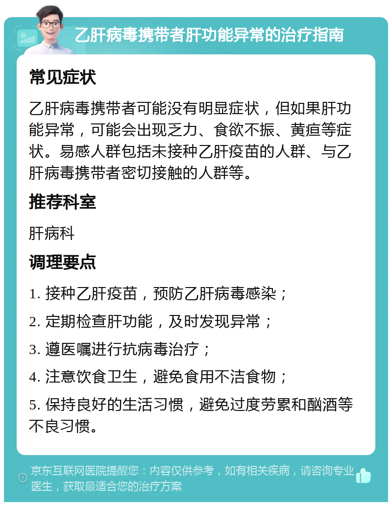 乙肝病毒携带者肝功能异常的治疗指南 常见症状 乙肝病毒携带者可能没有明显症状，但如果肝功能异常，可能会出现乏力、食欲不振、黄疸等症状。易感人群包括未接种乙肝疫苗的人群、与乙肝病毒携带者密切接触的人群等。 推荐科室 肝病科 调理要点 1. 接种乙肝疫苗，预防乙肝病毒感染； 2. 定期检查肝功能，及时发现异常； 3. 遵医嘱进行抗病毒治疗； 4. 注意饮食卫生，避免食用不洁食物； 5. 保持良好的生活习惯，避免过度劳累和酗酒等不良习惯。