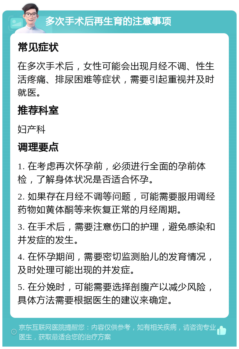 多次手术后再生育的注意事项 常见症状 在多次手术后，女性可能会出现月经不调、性生活疼痛、排尿困难等症状，需要引起重视并及时就医。 推荐科室 妇产科 调理要点 1. 在考虑再次怀孕前，必须进行全面的孕前体检，了解身体状况是否适合怀孕。 2. 如果存在月经不调等问题，可能需要服用调经药物如黄体酮等来恢复正常的月经周期。 3. 在手术后，需要注意伤口的护理，避免感染和并发症的发生。 4. 在怀孕期间，需要密切监测胎儿的发育情况，及时处理可能出现的并发症。 5. 在分娩时，可能需要选择剖腹产以减少风险，具体方法需要根据医生的建议来确定。