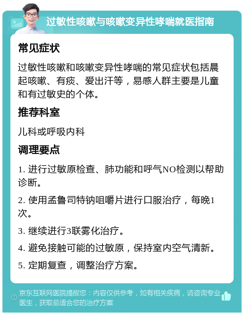 过敏性咳嗽与咳嗽变异性哮喘就医指南 常见症状 过敏性咳嗽和咳嗽变异性哮喘的常见症状包括晨起咳嗽、有痰、爱出汗等，易感人群主要是儿童和有过敏史的个体。 推荐科室 儿科或呼吸内科 调理要点 1. 进行过敏原检查、肺功能和呼气NO检测以帮助诊断。 2. 使用孟鲁司特钠咀嚼片进行口服治疗，每晚1次。 3. 继续进行3联雾化治疗。 4. 避免接触可能的过敏原，保持室内空气清新。 5. 定期复查，调整治疗方案。