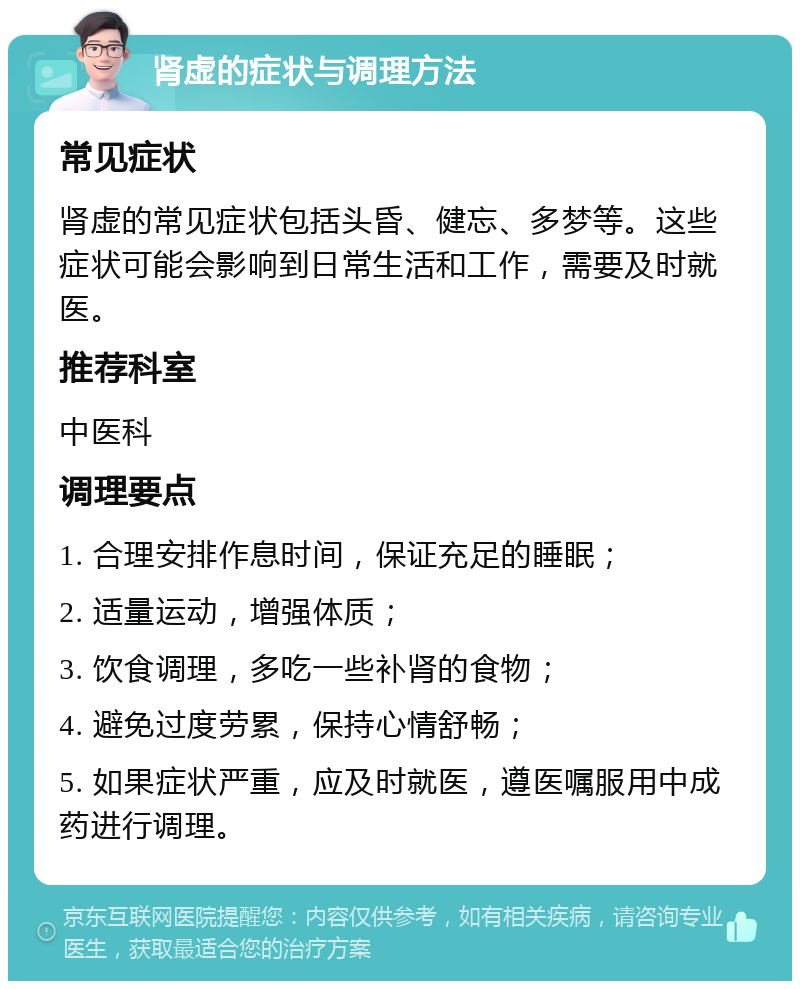 肾虚的症状与调理方法 常见症状 肾虚的常见症状包括头昏、健忘、多梦等。这些症状可能会影响到日常生活和工作，需要及时就医。 推荐科室 中医科 调理要点 1. 合理安排作息时间，保证充足的睡眠； 2. 适量运动，增强体质； 3. 饮食调理，多吃一些补肾的食物； 4. 避免过度劳累，保持心情舒畅； 5. 如果症状严重，应及时就医，遵医嘱服用中成药进行调理。