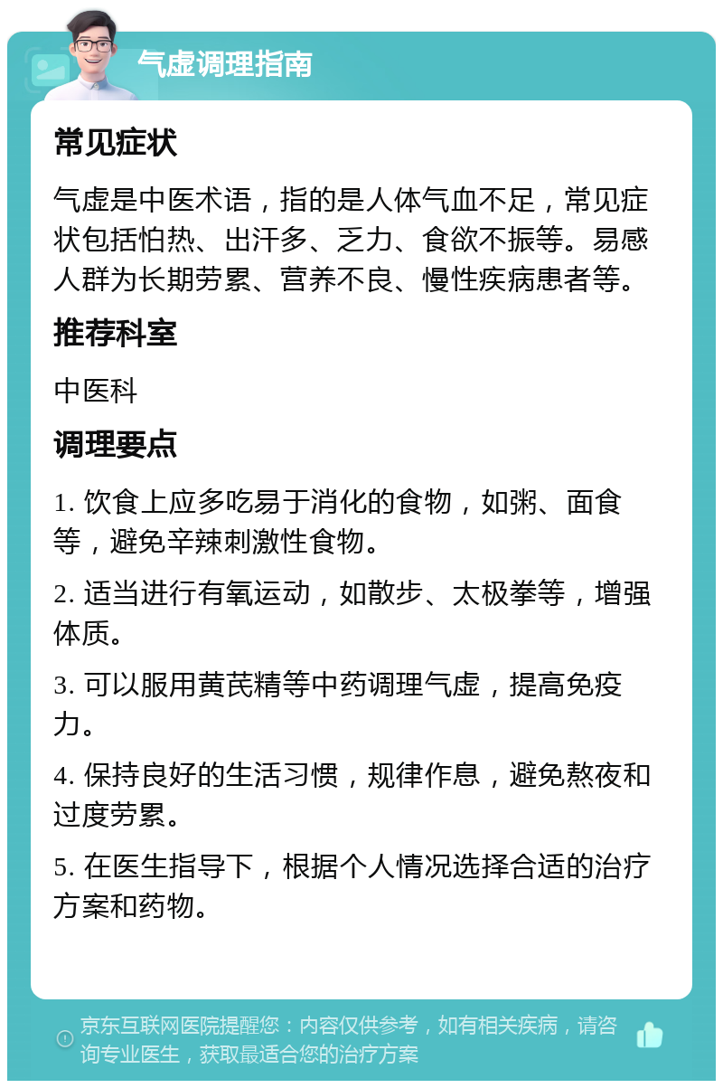 气虚调理指南 常见症状 气虚是中医术语，指的是人体气血不足，常见症状包括怕热、出汗多、乏力、食欲不振等。易感人群为长期劳累、营养不良、慢性疾病患者等。 推荐科室 中医科 调理要点 1. 饮食上应多吃易于消化的食物，如粥、面食等，避免辛辣刺激性食物。 2. 适当进行有氧运动，如散步、太极拳等，增强体质。 3. 可以服用黄芪精等中药调理气虚，提高免疫力。 4. 保持良好的生活习惯，规律作息，避免熬夜和过度劳累。 5. 在医生指导下，根据个人情况选择合适的治疗方案和药物。