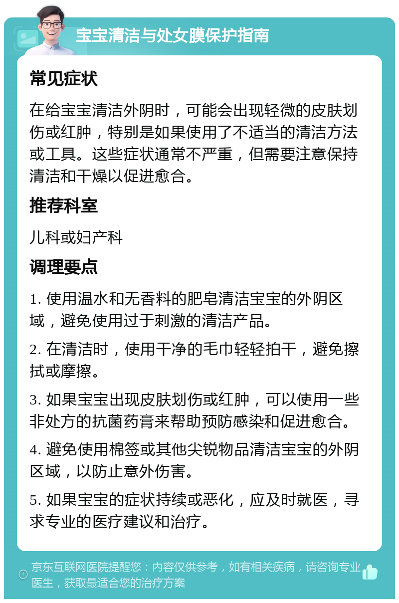 宝宝清洁与处女膜保护指南 常见症状 在给宝宝清洁外阴时，可能会出现轻微的皮肤划伤或红肿，特别是如果使用了不适当的清洁方法或工具。这些症状通常不严重，但需要注意保持清洁和干燥以促进愈合。 推荐科室 儿科或妇产科 调理要点 1. 使用温水和无香料的肥皂清洁宝宝的外阴区域，避免使用过于刺激的清洁产品。 2. 在清洁时，使用干净的毛巾轻轻拍干，避免擦拭或摩擦。 3. 如果宝宝出现皮肤划伤或红肿，可以使用一些非处方的抗菌药膏来帮助预防感染和促进愈合。 4. 避免使用棉签或其他尖锐物品清洁宝宝的外阴区域，以防止意外伤害。 5. 如果宝宝的症状持续或恶化，应及时就医，寻求专业的医疗建议和治疗。