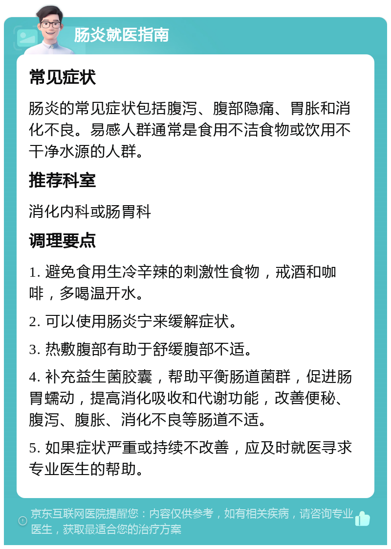 肠炎就医指南 常见症状 肠炎的常见症状包括腹泻、腹部隐痛、胃胀和消化不良。易感人群通常是食用不洁食物或饮用不干净水源的人群。 推荐科室 消化内科或肠胃科 调理要点 1. 避免食用生冷辛辣的刺激性食物，戒酒和咖啡，多喝温开水。 2. 可以使用肠炎宁来缓解症状。 3. 热敷腹部有助于舒缓腹部不适。 4. 补充益生菌胶囊，帮助平衡肠道菌群，促进肠胃蠕动，提高消化吸收和代谢功能，改善便秘、腹泻、腹胀、消化不良等肠道不适。 5. 如果症状严重或持续不改善，应及时就医寻求专业医生的帮助。