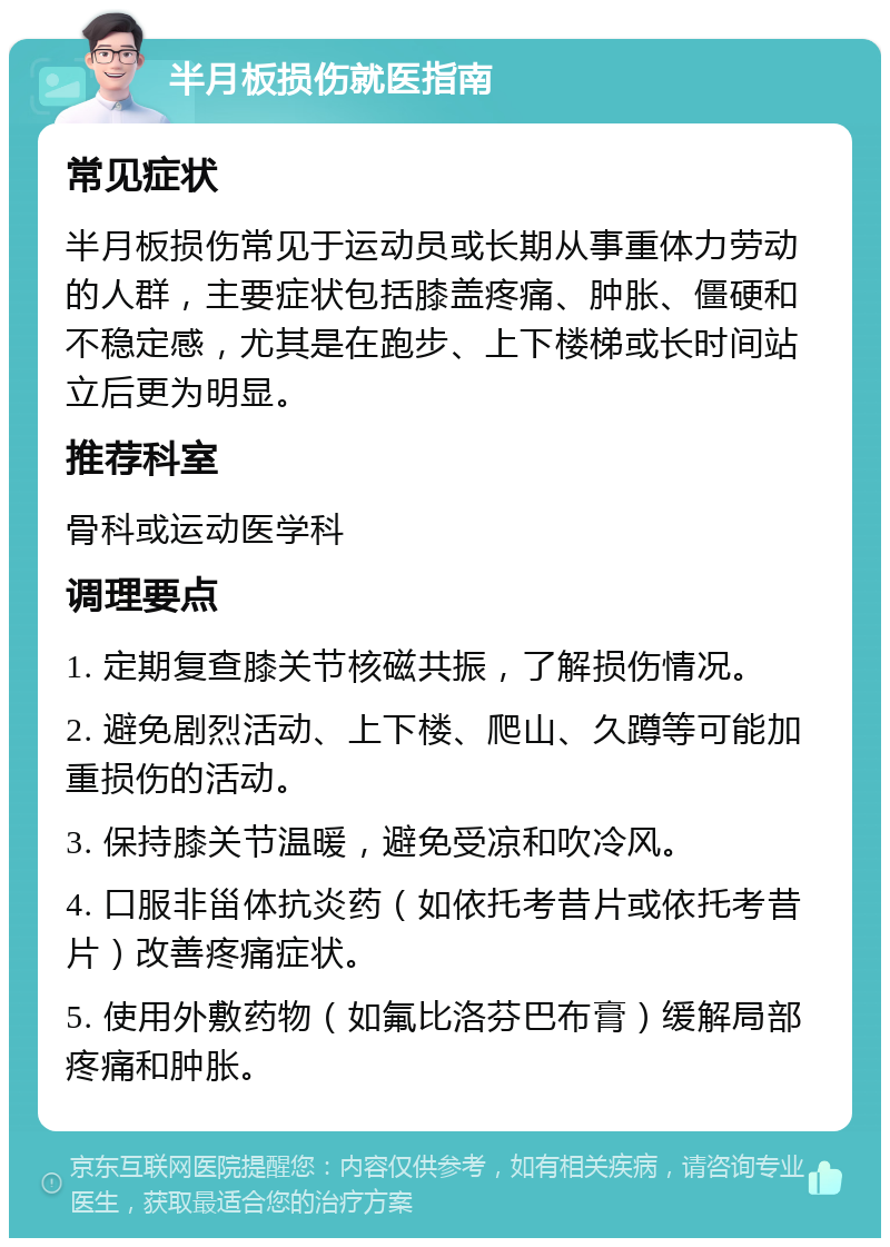 半月板损伤就医指南 常见症状 半月板损伤常见于运动员或长期从事重体力劳动的人群，主要症状包括膝盖疼痛、肿胀、僵硬和不稳定感，尤其是在跑步、上下楼梯或长时间站立后更为明显。 推荐科室 骨科或运动医学科 调理要点 1. 定期复查膝关节核磁共振，了解损伤情况。 2. 避免剧烈活动、上下楼、爬山、久蹲等可能加重损伤的活动。 3. 保持膝关节温暖，避免受凉和吹冷风。 4. 口服非甾体抗炎药（如依托考昔片或依托考昔片）改善疼痛症状。 5. 使用外敷药物（如氟比洛芬巴布膏）缓解局部疼痛和肿胀。