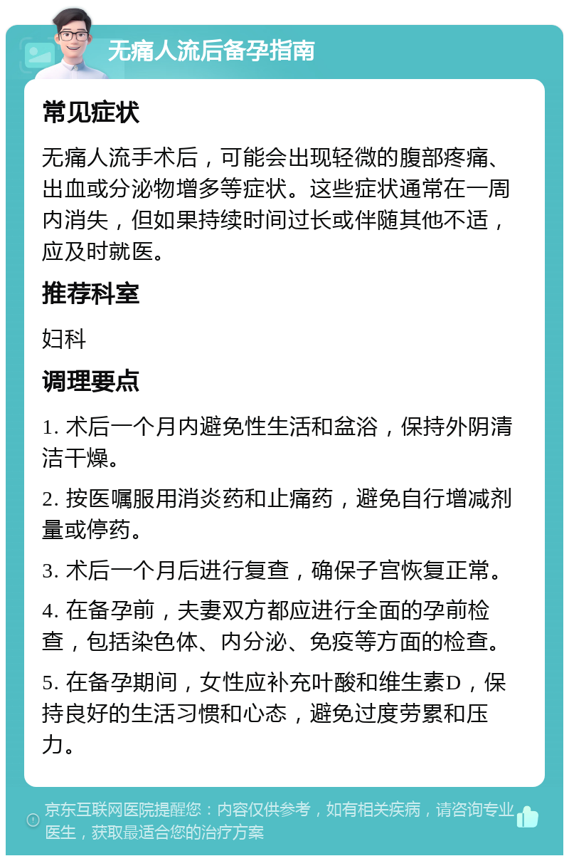 无痛人流后备孕指南 常见症状 无痛人流手术后，可能会出现轻微的腹部疼痛、出血或分泌物增多等症状。这些症状通常在一周内消失，但如果持续时间过长或伴随其他不适，应及时就医。 推荐科室 妇科 调理要点 1. 术后一个月内避免性生活和盆浴，保持外阴清洁干燥。 2. 按医嘱服用消炎药和止痛药，避免自行增减剂量或停药。 3. 术后一个月后进行复查，确保子宫恢复正常。 4. 在备孕前，夫妻双方都应进行全面的孕前检查，包括染色体、内分泌、免疫等方面的检查。 5. 在备孕期间，女性应补充叶酸和维生素D，保持良好的生活习惯和心态，避免过度劳累和压力。