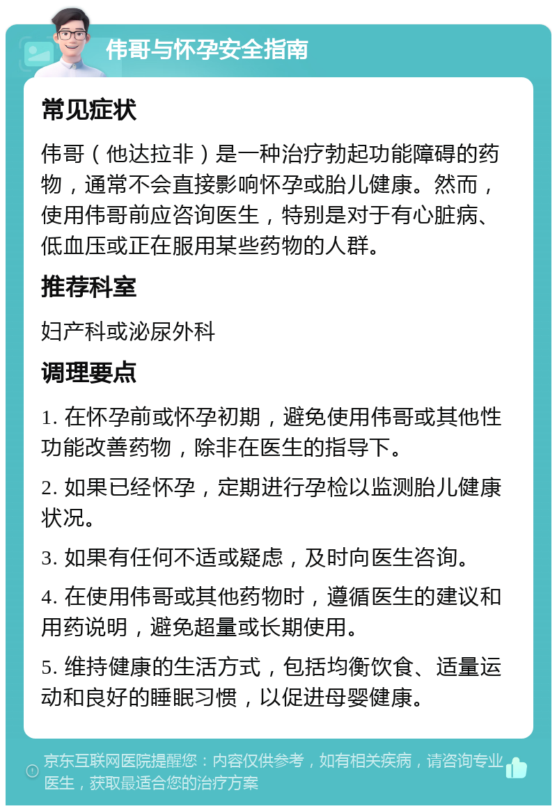 伟哥与怀孕安全指南 常见症状 伟哥（他达拉非）是一种治疗勃起功能障碍的药物，通常不会直接影响怀孕或胎儿健康。然而，使用伟哥前应咨询医生，特别是对于有心脏病、低血压或正在服用某些药物的人群。 推荐科室 妇产科或泌尿外科 调理要点 1. 在怀孕前或怀孕初期，避免使用伟哥或其他性功能改善药物，除非在医生的指导下。 2. 如果已经怀孕，定期进行孕检以监测胎儿健康状况。 3. 如果有任何不适或疑虑，及时向医生咨询。 4. 在使用伟哥或其他药物时，遵循医生的建议和用药说明，避免超量或长期使用。 5. 维持健康的生活方式，包括均衡饮食、适量运动和良好的睡眠习惯，以促进母婴健康。