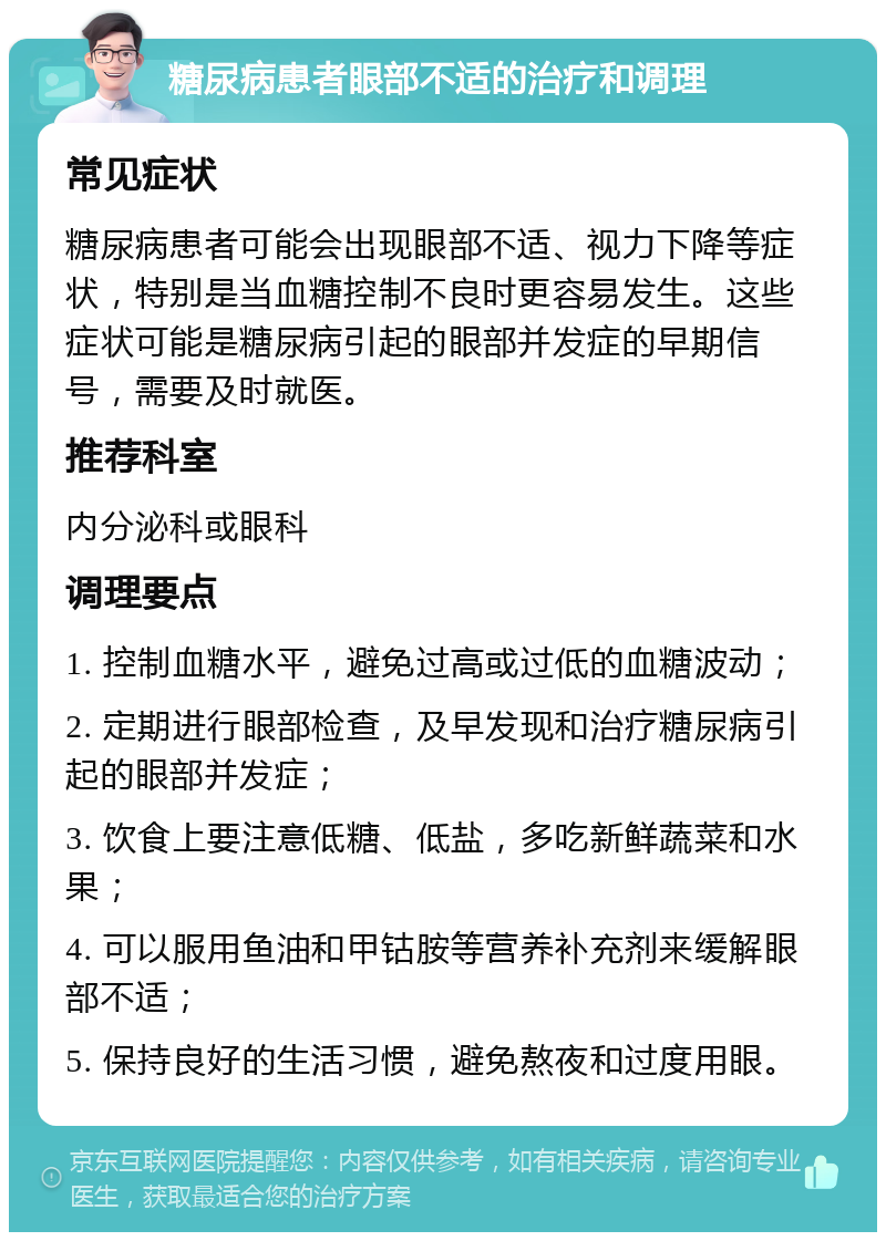 糖尿病患者眼部不适的治疗和调理 常见症状 糖尿病患者可能会出现眼部不适、视力下降等症状，特别是当血糖控制不良时更容易发生。这些症状可能是糖尿病引起的眼部并发症的早期信号，需要及时就医。 推荐科室 内分泌科或眼科 调理要点 1. 控制血糖水平，避免过高或过低的血糖波动； 2. 定期进行眼部检查，及早发现和治疗糖尿病引起的眼部并发症； 3. 饮食上要注意低糖、低盐，多吃新鲜蔬菜和水果； 4. 可以服用鱼油和甲钴胺等营养补充剂来缓解眼部不适； 5. 保持良好的生活习惯，避免熬夜和过度用眼。