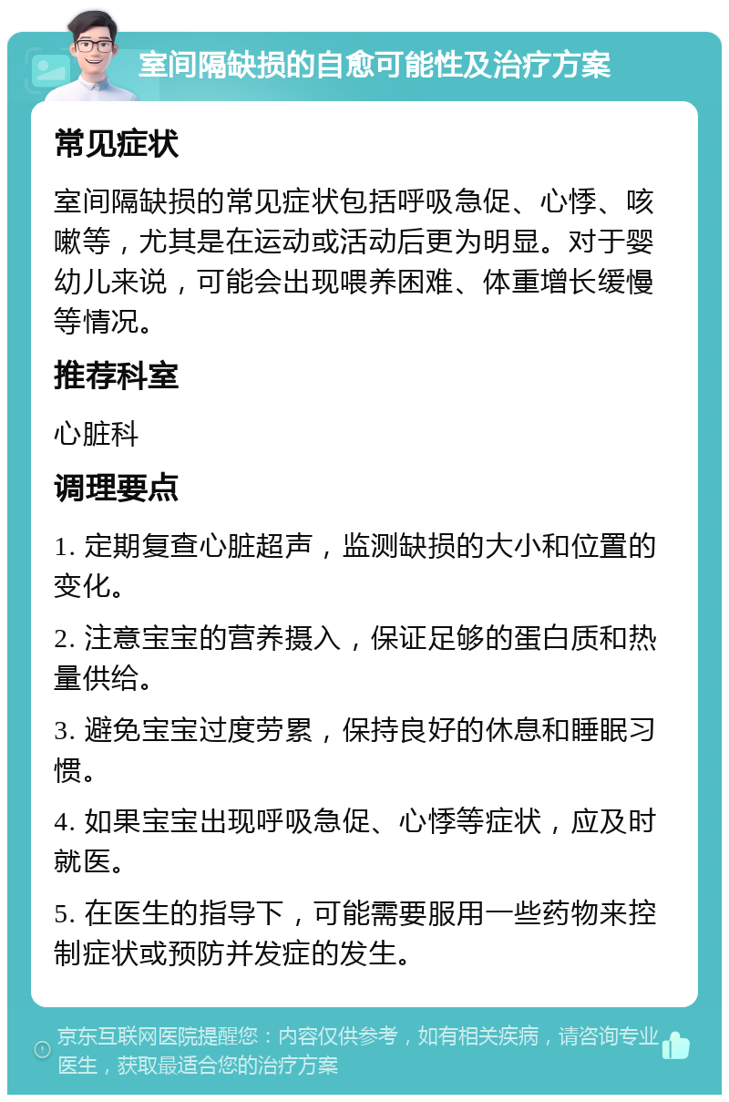 室间隔缺损的自愈可能性及治疗方案 常见症状 室间隔缺损的常见症状包括呼吸急促、心悸、咳嗽等，尤其是在运动或活动后更为明显。对于婴幼儿来说，可能会出现喂养困难、体重增长缓慢等情况。 推荐科室 心脏科 调理要点 1. 定期复查心脏超声，监测缺损的大小和位置的变化。 2. 注意宝宝的营养摄入，保证足够的蛋白质和热量供给。 3. 避免宝宝过度劳累，保持良好的休息和睡眠习惯。 4. 如果宝宝出现呼吸急促、心悸等症状，应及时就医。 5. 在医生的指导下，可能需要服用一些药物来控制症状或预防并发症的发生。