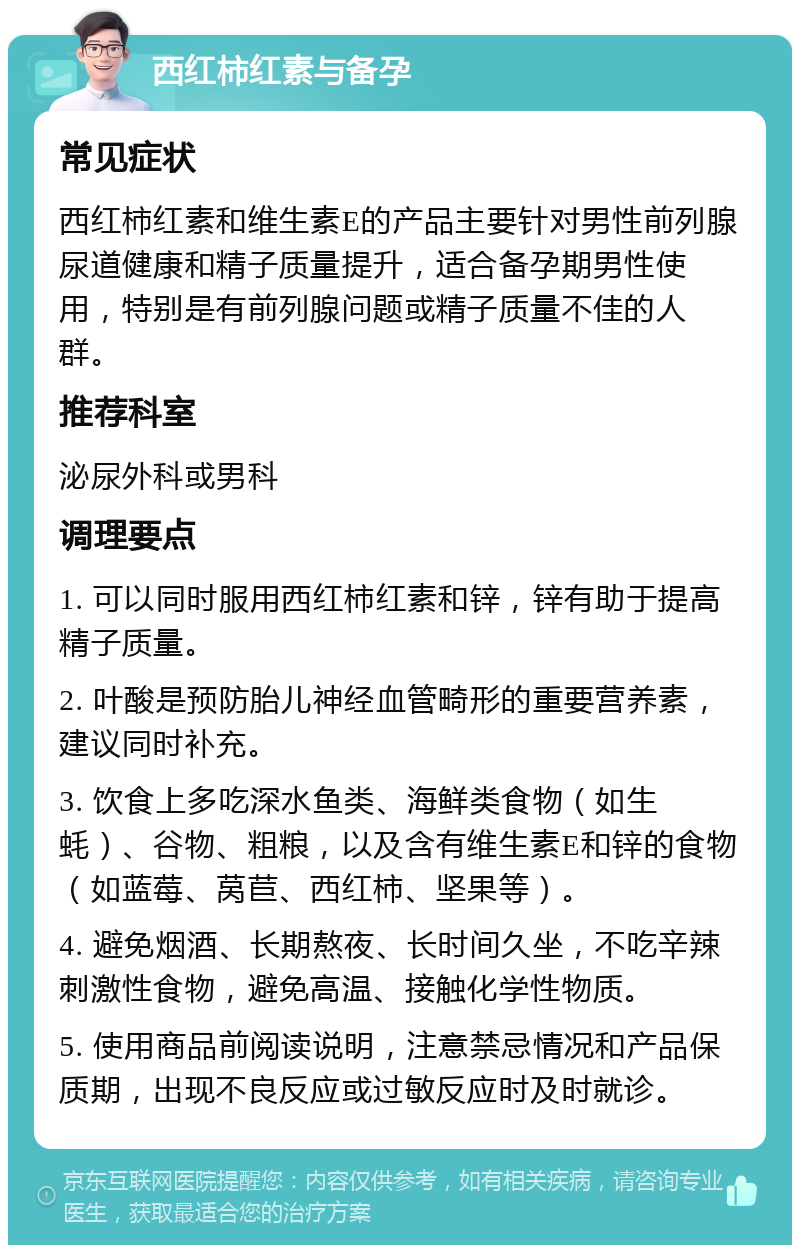 西红柿红素与备孕 常见症状 西红柿红素和维生素E的产品主要针对男性前列腺尿道健康和精子质量提升，适合备孕期男性使用，特别是有前列腺问题或精子质量不佳的人群。 推荐科室 泌尿外科或男科 调理要点 1. 可以同时服用西红柿红素和锌，锌有助于提高精子质量。 2. 叶酸是预防胎儿神经血管畸形的重要营养素，建议同时补充。 3. 饮食上多吃深水鱼类、海鲜类食物（如生蚝）、谷物、粗粮，以及含有维生素E和锌的食物（如蓝莓、莴苣、西红柿、坚果等）。 4. 避免烟酒、长期熬夜、长时间久坐，不吃辛辣刺激性食物，避免高温、接触化学性物质。 5. 使用商品前阅读说明，注意禁忌情况和产品保质期，出现不良反应或过敏反应时及时就诊。