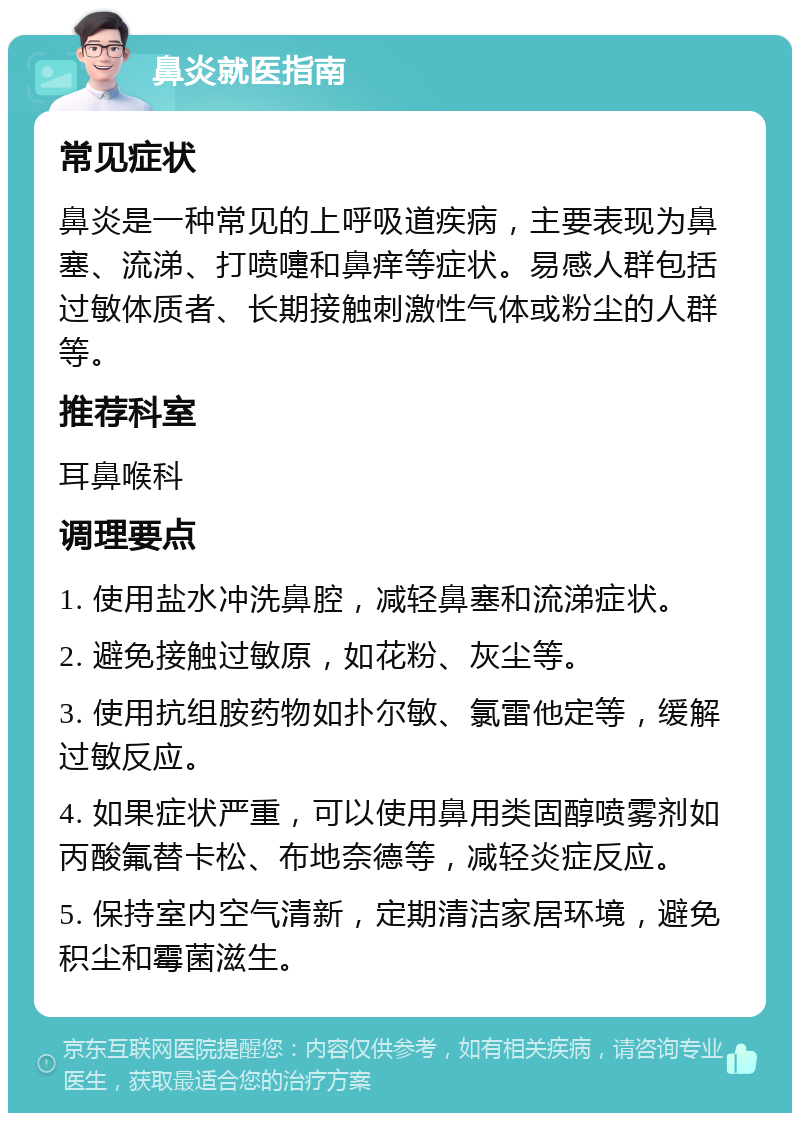 鼻炎就医指南 常见症状 鼻炎是一种常见的上呼吸道疾病，主要表现为鼻塞、流涕、打喷嚏和鼻痒等症状。易感人群包括过敏体质者、长期接触刺激性气体或粉尘的人群等。 推荐科室 耳鼻喉科 调理要点 1. 使用盐水冲洗鼻腔，减轻鼻塞和流涕症状。 2. 避免接触过敏原，如花粉、灰尘等。 3. 使用抗组胺药物如扑尔敏、氯雷他定等，缓解过敏反应。 4. 如果症状严重，可以使用鼻用类固醇喷雾剂如丙酸氟替卡松、布地奈德等，减轻炎症反应。 5. 保持室内空气清新，定期清洁家居环境，避免积尘和霉菌滋生。