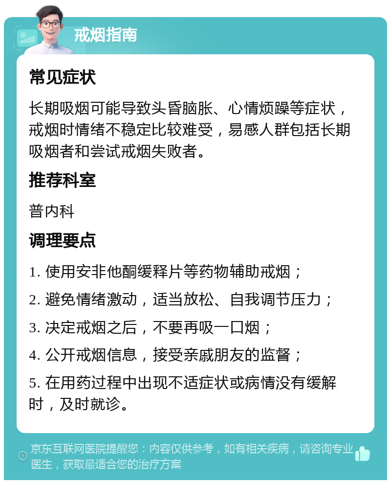 戒烟指南 常见症状 长期吸烟可能导致头昏脑胀、心情烦躁等症状，戒烟时情绪不稳定比较难受，易感人群包括长期吸烟者和尝试戒烟失败者。 推荐科室 普内科 调理要点 1. 使用安非他酮缓释片等药物辅助戒烟； 2. 避免情绪激动，适当放松、自我调节压力； 3. 决定戒烟之后，不要再吸一口烟； 4. 公开戒烟信息，接受亲戚朋友的监督； 5. 在用药过程中出现不适症状或病情没有缓解时，及时就诊。