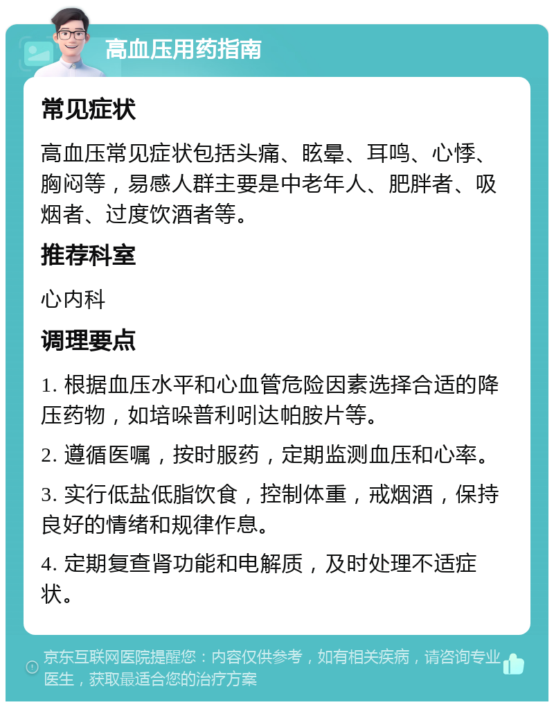 高血压用药指南 常见症状 高血压常见症状包括头痛、眩晕、耳鸣、心悸、胸闷等，易感人群主要是中老年人、肥胖者、吸烟者、过度饮酒者等。 推荐科室 心内科 调理要点 1. 根据血压水平和心血管危险因素选择合适的降压药物，如培哚普利吲达帕胺片等。 2. 遵循医嘱，按时服药，定期监测血压和心率。 3. 实行低盐低脂饮食，控制体重，戒烟酒，保持良好的情绪和规律作息。 4. 定期复查肾功能和电解质，及时处理不适症状。