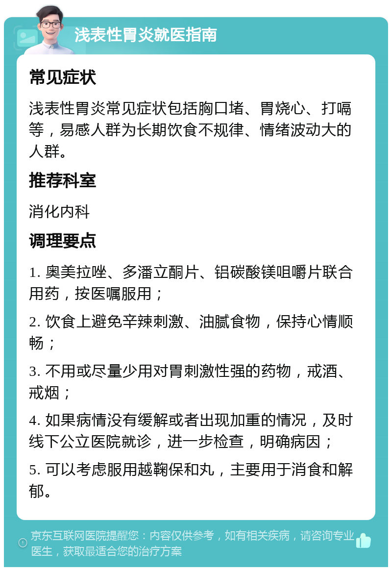 浅表性胃炎就医指南 常见症状 浅表性胃炎常见症状包括胸口堵、胃烧心、打嗝等，易感人群为长期饮食不规律、情绪波动大的人群。 推荐科室 消化内科 调理要点 1. 奥美拉唑、多潘立酮片、铝碳酸镁咀嚼片联合用药，按医嘱服用； 2. 饮食上避免辛辣刺激、油腻食物，保持心情顺畅； 3. 不用或尽量少用对胃刺激性强的药物，戒酒、戒烟； 4. 如果病情没有缓解或者出现加重的情况，及时线下公立医院就诊，进一步检查，明确病因； 5. 可以考虑服用越鞠保和丸，主要用于消食和解郁。