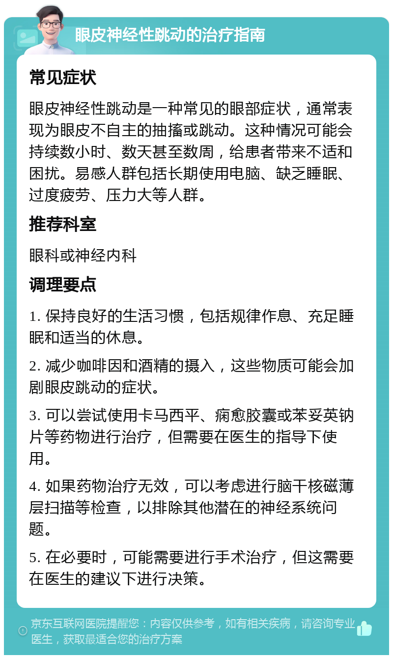 眼皮神经性跳动的治疗指南 常见症状 眼皮神经性跳动是一种常见的眼部症状，通常表现为眼皮不自主的抽搐或跳动。这种情况可能会持续数小时、数天甚至数周，给患者带来不适和困扰。易感人群包括长期使用电脑、缺乏睡眠、过度疲劳、压力大等人群。 推荐科室 眼科或神经内科 调理要点 1. 保持良好的生活习惯，包括规律作息、充足睡眠和适当的休息。 2. 减少咖啡因和酒精的摄入，这些物质可能会加剧眼皮跳动的症状。 3. 可以尝试使用卡马西平、痫愈胶囊或苯妥英钠片等药物进行治疗，但需要在医生的指导下使用。 4. 如果药物治疗无效，可以考虑进行脑干核磁薄层扫描等检查，以排除其他潜在的神经系统问题。 5. 在必要时，可能需要进行手术治疗，但这需要在医生的建议下进行决策。