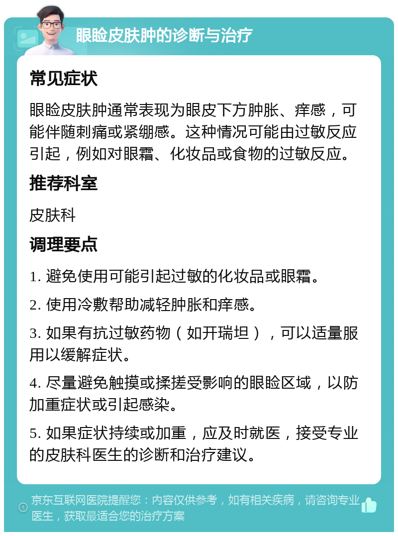 眼睑皮肤肿的诊断与治疗 常见症状 眼睑皮肤肿通常表现为眼皮下方肿胀、痒感，可能伴随刺痛或紧绷感。这种情况可能由过敏反应引起，例如对眼霜、化妆品或食物的过敏反应。 推荐科室 皮肤科 调理要点 1. 避免使用可能引起过敏的化妆品或眼霜。 2. 使用冷敷帮助减轻肿胀和痒感。 3. 如果有抗过敏药物（如开瑞坦），可以适量服用以缓解症状。 4. 尽量避免触摸或揉搓受影响的眼睑区域，以防加重症状或引起感染。 5. 如果症状持续或加重，应及时就医，接受专业的皮肤科医生的诊断和治疗建议。