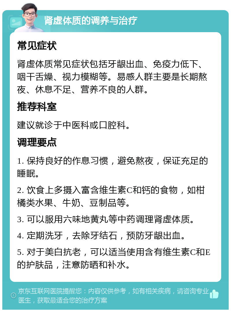 肾虚体质的调养与治疗 常见症状 肾虚体质常见症状包括牙龈出血、免疫力低下、咽干舌燥、视力模糊等。易感人群主要是长期熬夜、休息不足、营养不良的人群。 推荐科室 建议就诊于中医科或口腔科。 调理要点 1. 保持良好的作息习惯，避免熬夜，保证充足的睡眠。 2. 饮食上多摄入富含维生素C和钙的食物，如柑橘类水果、牛奶、豆制品等。 3. 可以服用六味地黄丸等中药调理肾虚体质。 4. 定期洗牙，去除牙结石，预防牙龈出血。 5. 对于美白抗老，可以适当使用含有维生素C和E的护肤品，注意防晒和补水。