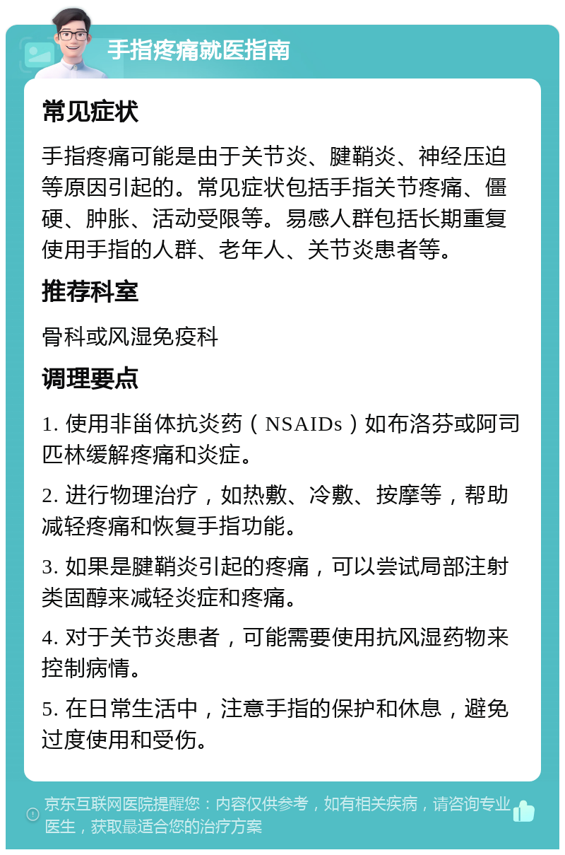 手指疼痛就医指南 常见症状 手指疼痛可能是由于关节炎、腱鞘炎、神经压迫等原因引起的。常见症状包括手指关节疼痛、僵硬、肿胀、活动受限等。易感人群包括长期重复使用手指的人群、老年人、关节炎患者等。 推荐科室 骨科或风湿免疫科 调理要点 1. 使用非甾体抗炎药（NSAIDs）如布洛芬或阿司匹林缓解疼痛和炎症。 2. 进行物理治疗，如热敷、冷敷、按摩等，帮助减轻疼痛和恢复手指功能。 3. 如果是腱鞘炎引起的疼痛，可以尝试局部注射类固醇来减轻炎症和疼痛。 4. 对于关节炎患者，可能需要使用抗风湿药物来控制病情。 5. 在日常生活中，注意手指的保护和休息，避免过度使用和受伤。